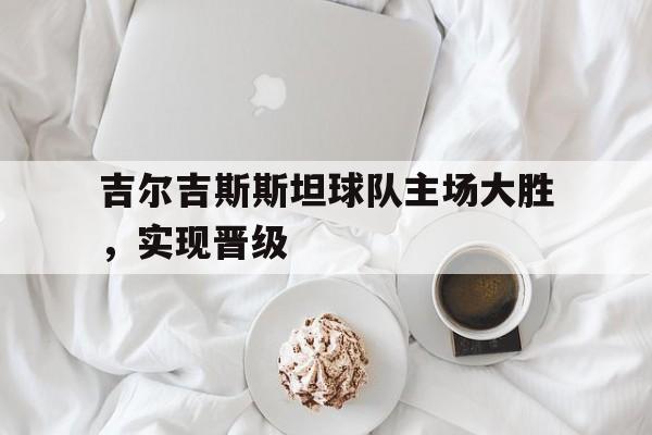 吉尔吉斯斯坦球队主场大胜,实现晋级的简单介绍