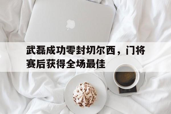 武磊成功零封切尔西,门将赛后获得全场最佳武磊连续两场破门,与他最具竞争力的选手是谁?