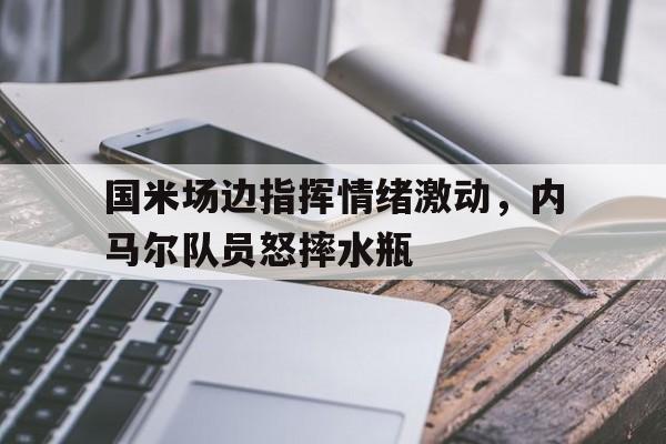 国米场边指挥情绪激动,内马尔队员怒摔水瓶内马尔踢门将