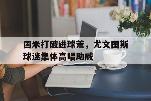 国米打破进球荒，尤文图斯球迷集体高唱助威