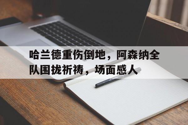 哈兰德重伤倒地，阿森纳全队围拢祈祷，场面感人
